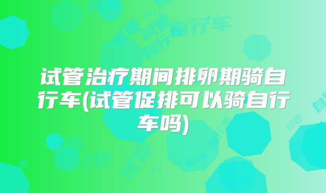 试管治疗期间排卵期骑自行车(试管促排可以骑自行车吗)