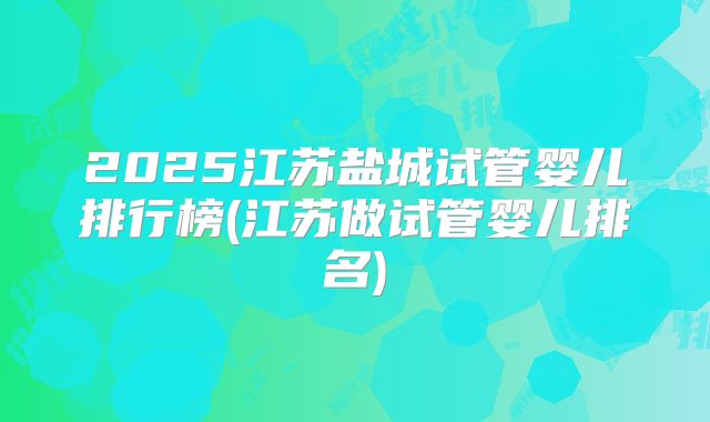 2025江苏盐城试管婴儿排行榜(江苏做试管婴儿排名)