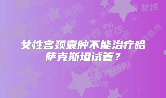女性宫颈囊肿不能治疗哈萨克斯坦试管？