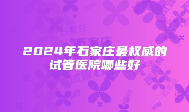 2024年石家庄最权威的试管医院哪些好