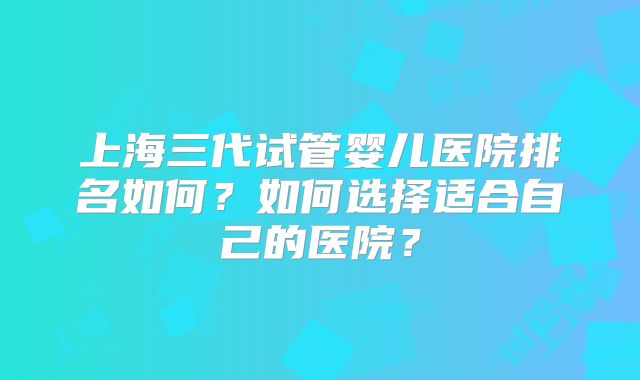 上海三代试管婴儿医院排名如何?如何选择适合自己的医院?