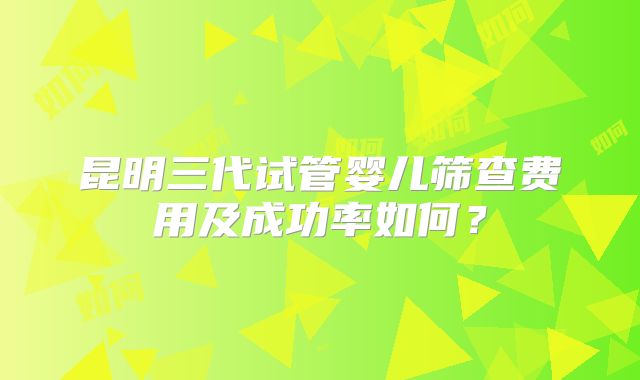昆明三代试管婴儿筛查费用及成功率如何?