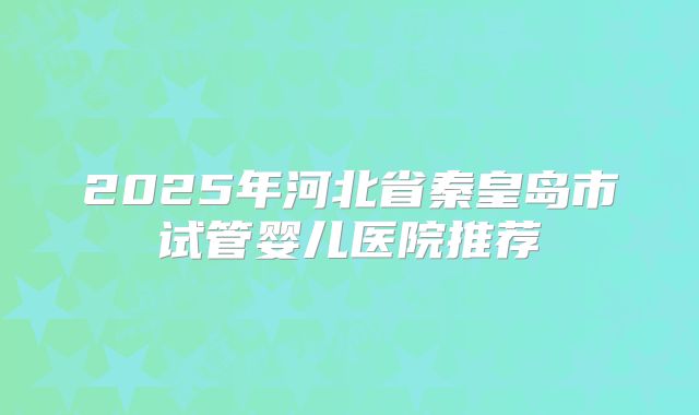 2025年河北省秦皇岛市试管婴儿医院推荐