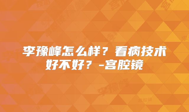 李豫峰怎么样?看病技术好不好?-宫腔镜