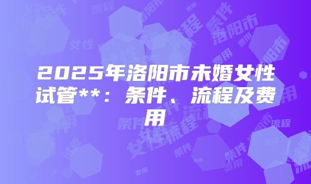 2025年洛阳市未婚女性试管**:条件、流程及费用