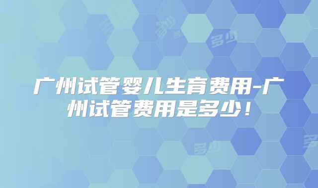 广州试管婴儿生育费用-广州试管费用是多少!