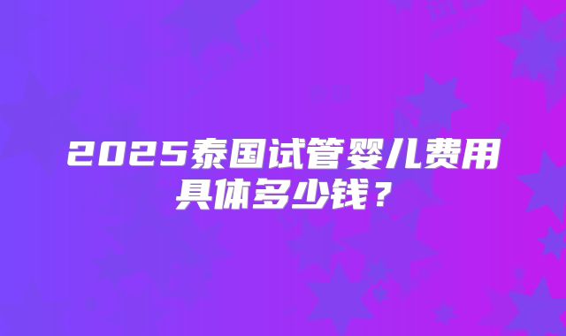 2025泰国试管婴儿费用具体多少钱?