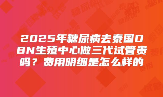 2025年糖尿病去泰国DBN生殖中心做三代试管贵吗？费用明细是怎么样的