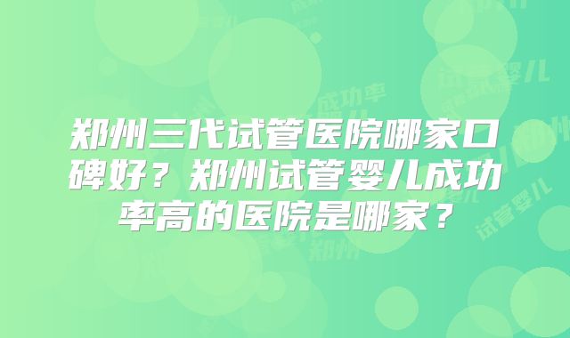 郑州三代试管医院哪家口碑好?郑州试管婴儿成功率高的医院是哪家?