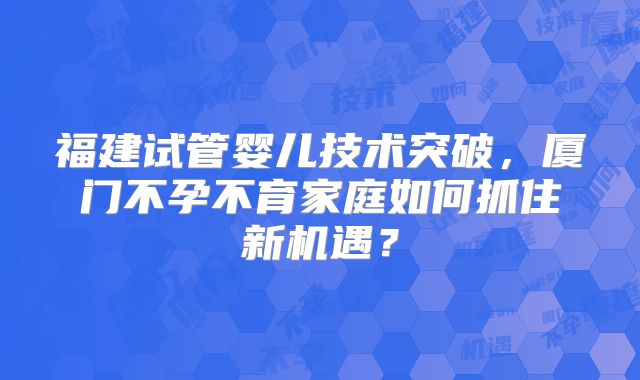 福建试管婴儿技术突破,厦门不孕不育家庭如何抓住新机遇?