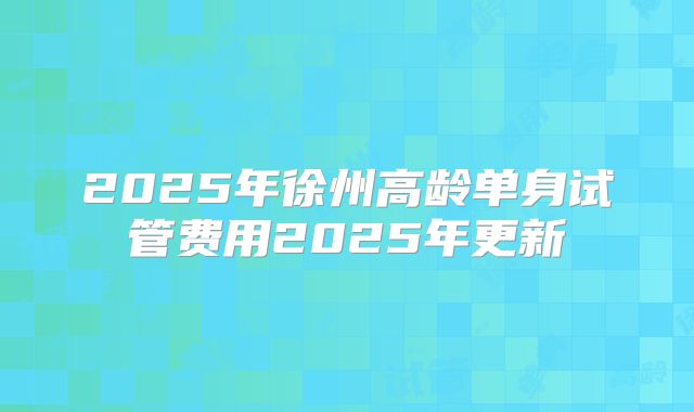 2025年徐州高龄单身试管费用2025年更新