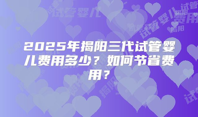 2025年揭阳三代试管婴儿费用多少?如何节省费用?