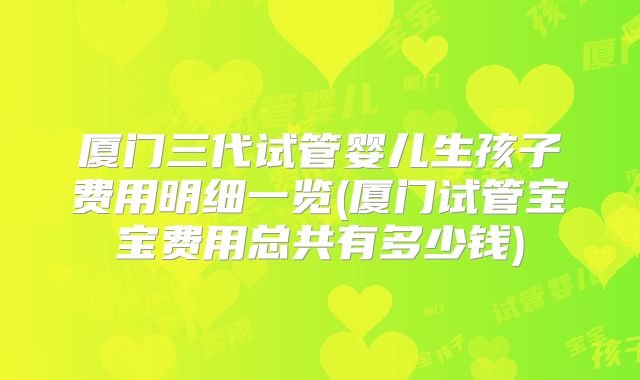厦门三代试管婴儿生孩子费用明细一览(厦门试管宝宝费用总共有多少钱)