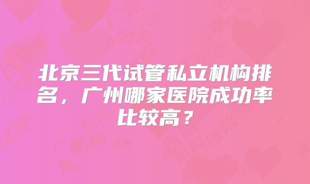 北京三代试管私立机构排名，广州哪家医院成功率比较高？