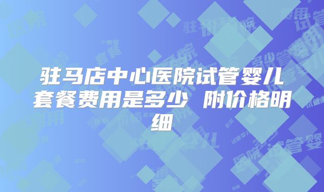 驻马店中心医院试管婴儿套餐费用是多少 附价格明细