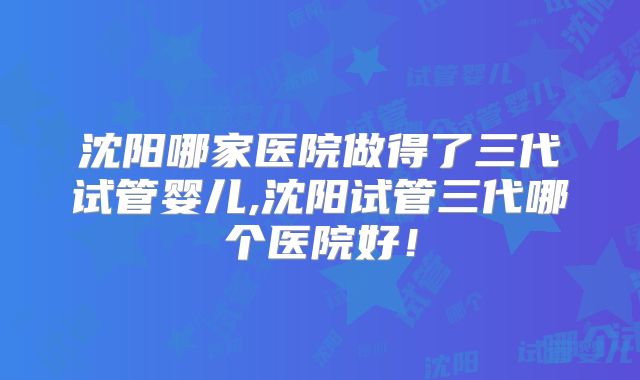 沈阳哪家医院做得了三代试管婴儿,沈阳试管三代哪个医院好！