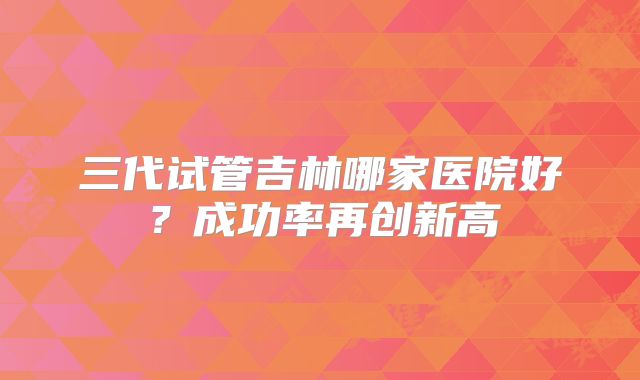 三代试管吉林哪家医院好？成功率再创新高