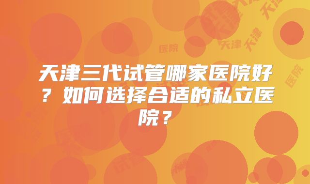 天津三代试管哪家医院好?如何选择合适的私立医院?