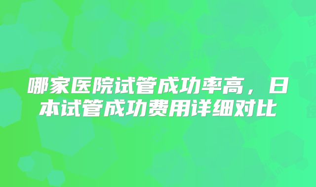 哪家医院试管成功率高,日本试管成功费用详细对比