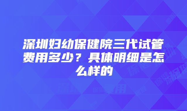 深圳妇幼保健院三代试管费用多少？具体明细是怎么样的