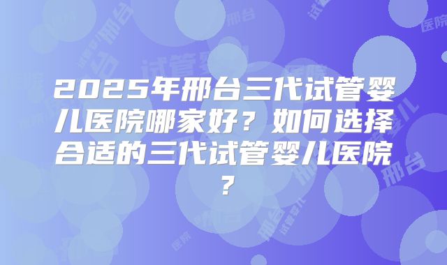 2025年邢台三代试管婴儿医院哪家好?如何选择合适的三代试管婴儿医院?