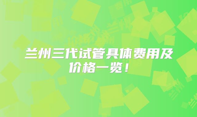 兰州三代试管具体费用及价格一览！