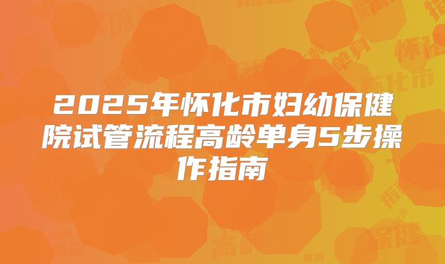 2025年怀化市妇幼保健院试管流程高龄单身5步操作指南