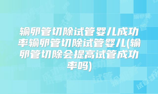 输卵管切除试管婴儿成功率输卵管切除试管婴儿(输卵管切除会提高试管成功率吗)