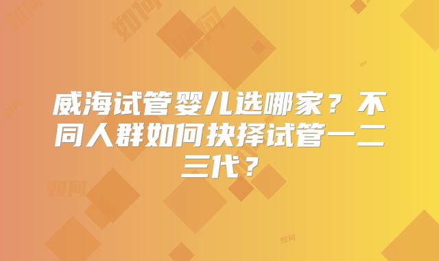 威海试管婴儿选哪家?不同人群如何抉择试管一二三代?