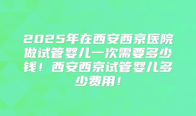 2025年在西安西京医院做试管婴儿一次需要多少钱!西安西京试管婴儿多少费用!