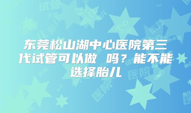 东莞松山湖中心医院第三代试管可以做 吗?能不能选择胎儿