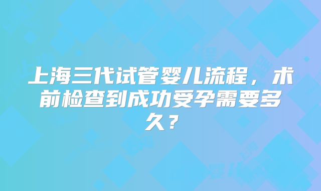 上海三代试管婴儿流程,术前检查到成功受孕需要多久?