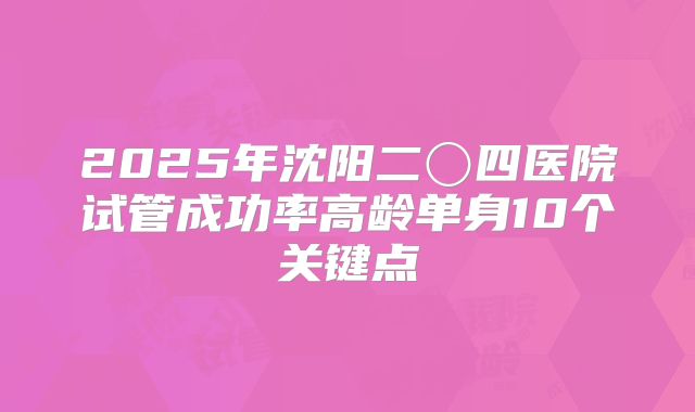 2025年沈阳二〇四医院试管成功率高龄单身10个关键点