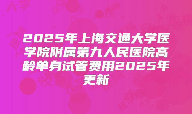 2025年上海交通大学医学院附属第九人民医院高龄单身试管费用2025年更新