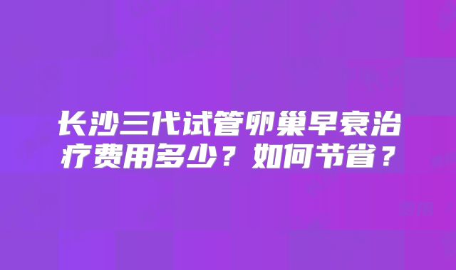 长沙三代试管卵巢早衰治疗费用多少？如何节省？