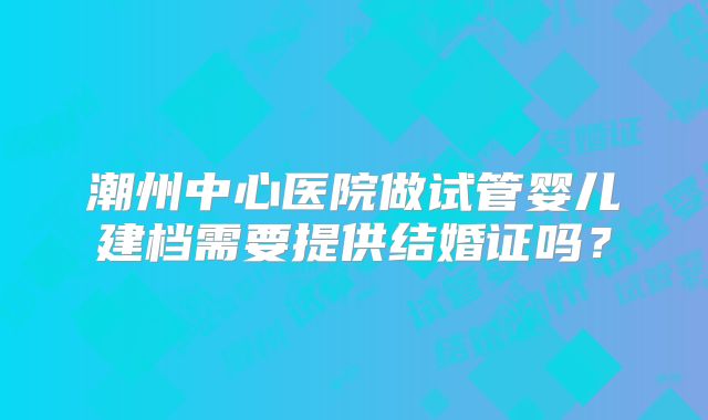 潮州中心医院做试管婴儿建档需要提供结婚证吗?