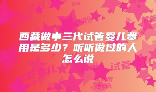 西藏做事三代试管婴儿费用是多少?听听做过的人怎么说