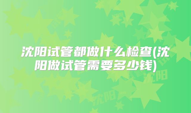 沈阳试管都做什么检查(沈阳做试管需要多少钱)