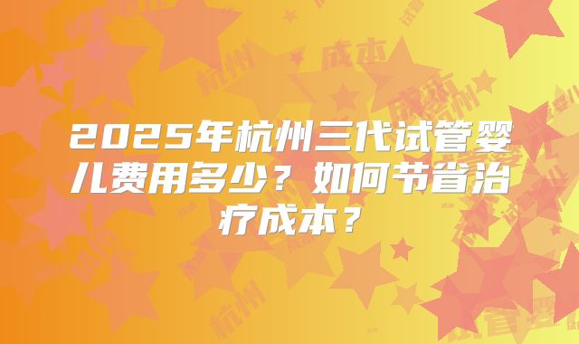 2025年杭州三代试管婴儿费用多少？如何节省治疗成本？