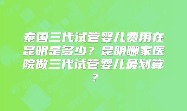 泰国三代试管婴儿费用在昆明是多少?昆明哪家医院做三代试管婴儿最划算?