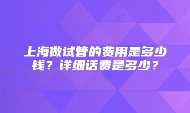 上海做试管的费用是多少钱？详细话费是多少？