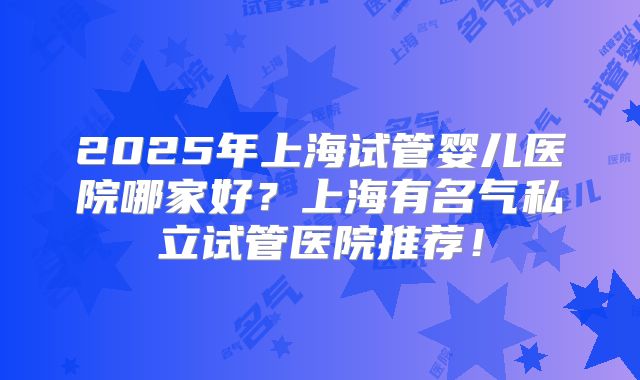 2025年上海试管婴儿医院哪家好？上海有名气私立试管医院推荐！