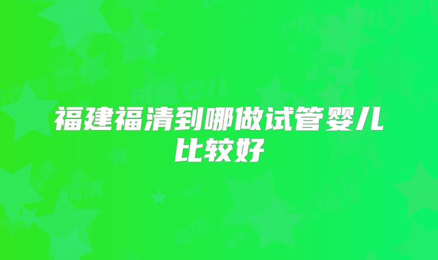 福建福清到哪做试管婴儿比较好