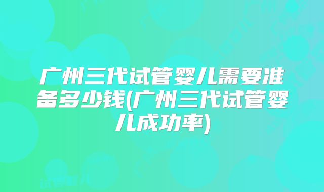 广州三代试管婴儿需要准备多少钱(广州三代试管婴儿成功率)