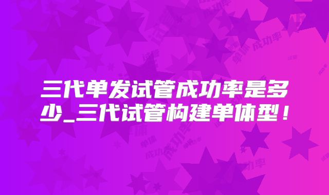 三代单发试管成功率是多少_三代试管构建单体型!