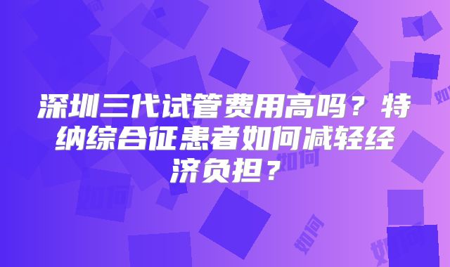 深圳三代试管费用高吗？特纳综合征患者如何减轻经济负担？
