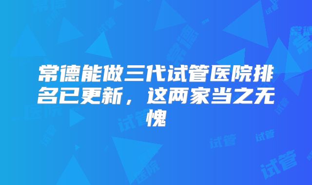 常德能做三代试管医院排名已更新,这两家当之无愧