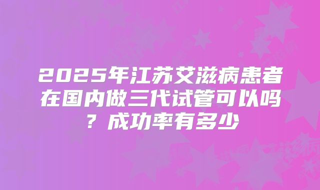 2025年江苏艾滋病患者在国内做三代试管可以吗?成功率有多少