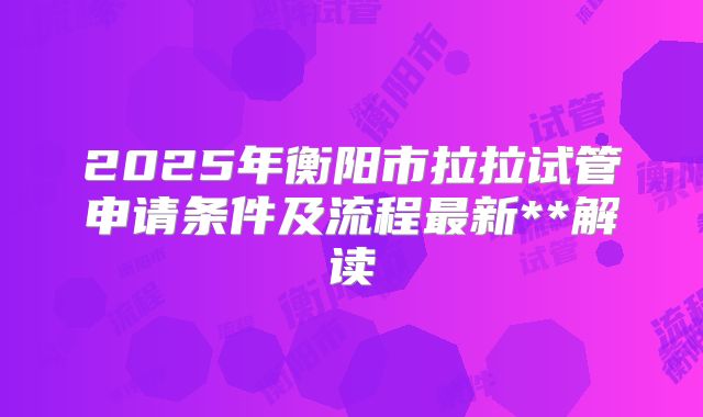 2025年衡阳市拉拉试管申请条件及流程最新**解读