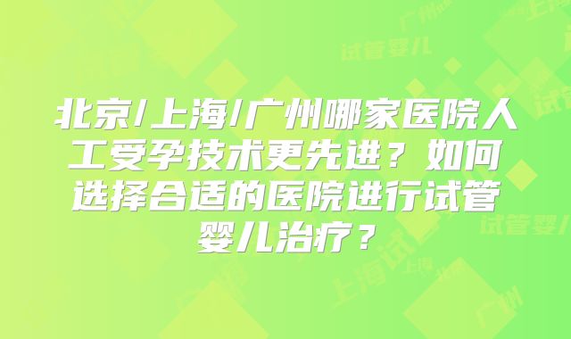 北京/上海/广州哪家医院人工受孕技术更先进?如何选择合适的医院进行试管婴儿治疗?